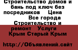 Строительство домов и бань под ключ без посредников, › Цена ­ 515 000 - Все города Строительство и ремонт » Услуги   . Крым,Старый Крым